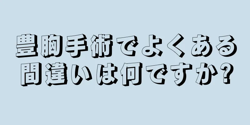 豊胸手術でよくある間違いは何ですか?