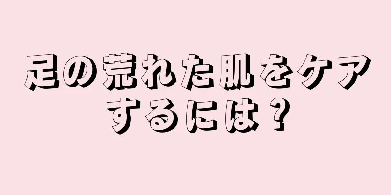 足の荒れた肌をケアするには？