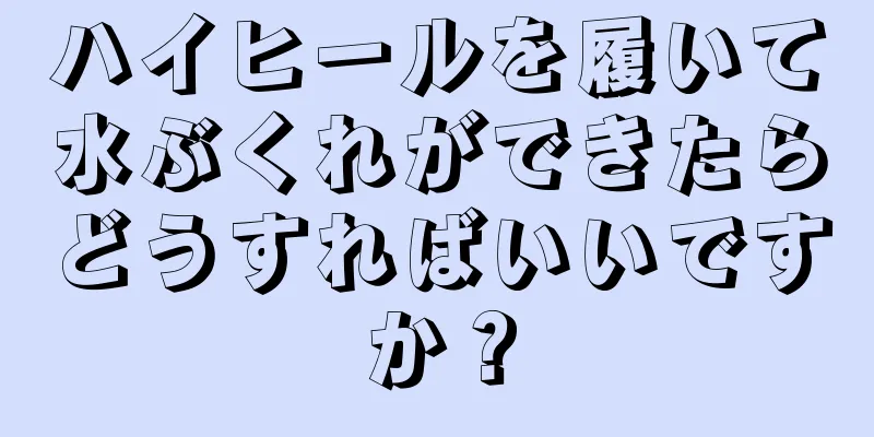 ハイヒールを履いて水ぶくれができたらどうすればいいですか？