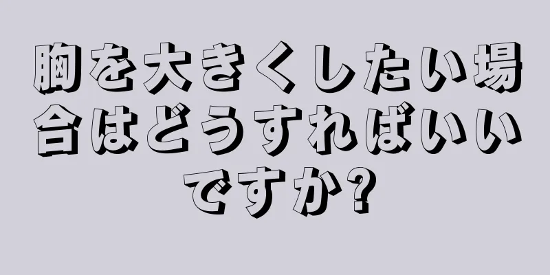 胸を大きくしたい場合はどうすればいいですか?