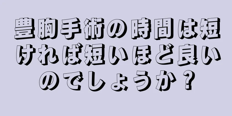 豊胸手術の時間は短ければ短いほど良いのでしょうか？