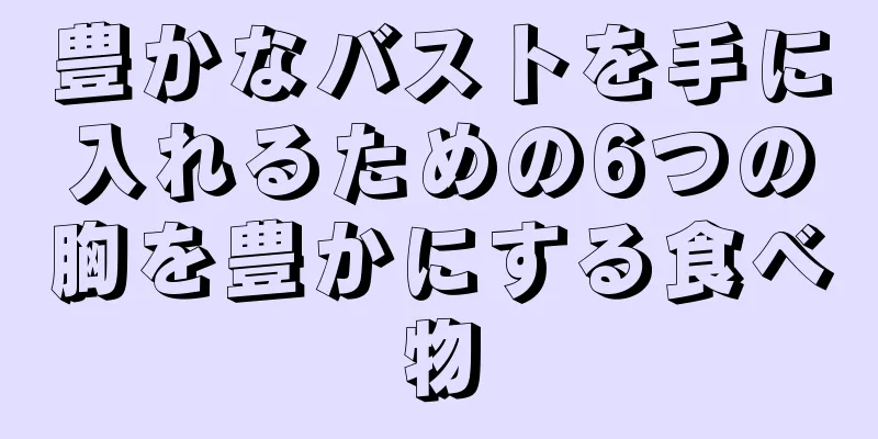 豊かなバストを手に入れるための6つの胸を豊かにする食べ物