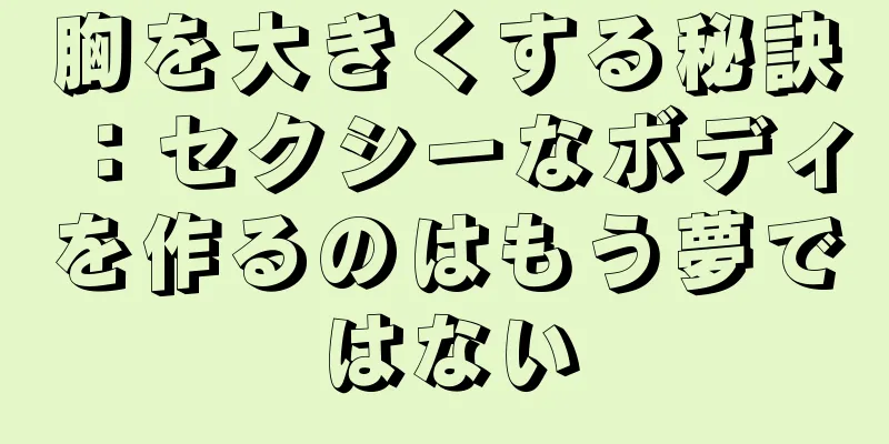 胸を大きくする秘訣：セクシーなボディを作るのはもう夢ではない