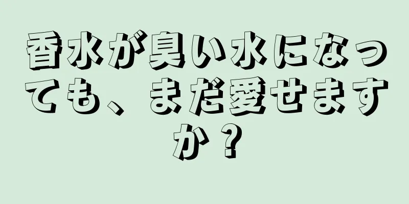 香水が臭い水になっても、まだ愛せますか？