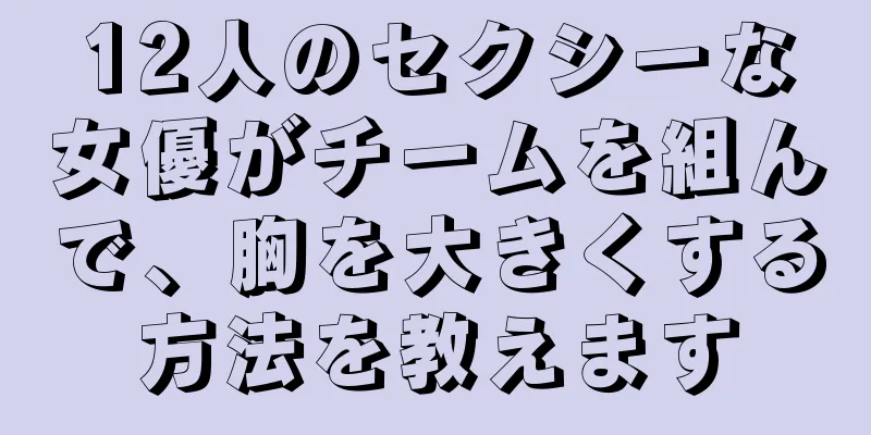 12人のセクシーな女優がチームを組んで、胸を大きくする方法を教えます