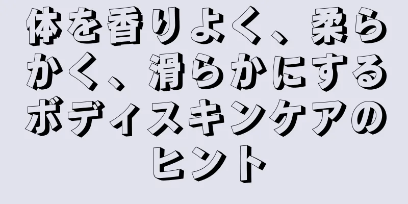 体を香りよく、柔らかく、滑らかにするボディスキンケアのヒント