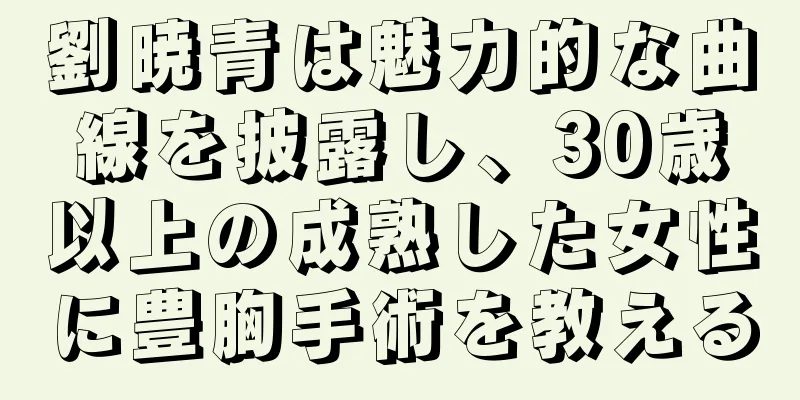 劉暁青は魅力的な曲線を披露し、30歳以上の成熟した女性に豊胸手術を教える