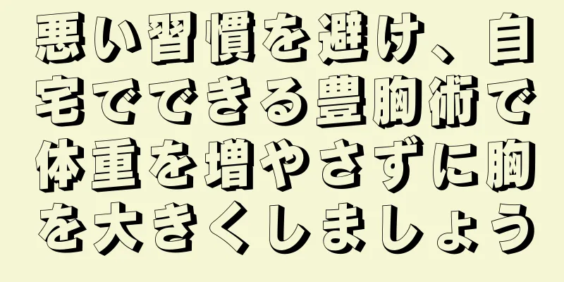 悪い習慣を避け、自宅でできる豊胸術で体重を増やさずに胸を大きくしましょう