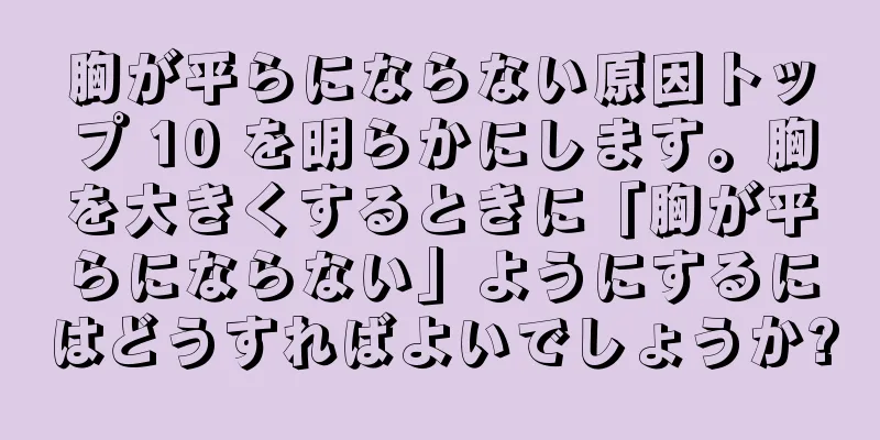 胸が平らにならない原因トップ 10 を明らかにします。胸を大きくするときに「胸が平らにならない」ようにするにはどうすればよいでしょうか?