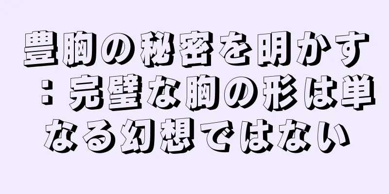 豊胸の秘密を明かす：完璧な胸の形は単なる幻想ではない