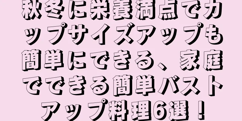 秋冬に栄養満点でカップサイズアップも簡単にできる、家庭でできる簡単バストアップ料理6選！