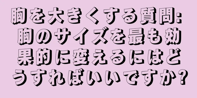 胸を大きくする質問: 胸のサイズを最も効果的に変えるにはどうすればいいですか?