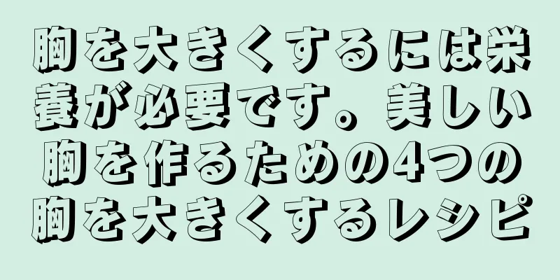 胸を大きくするには栄養が必要です。美しい胸を作るための4つの胸を大きくするレシピ