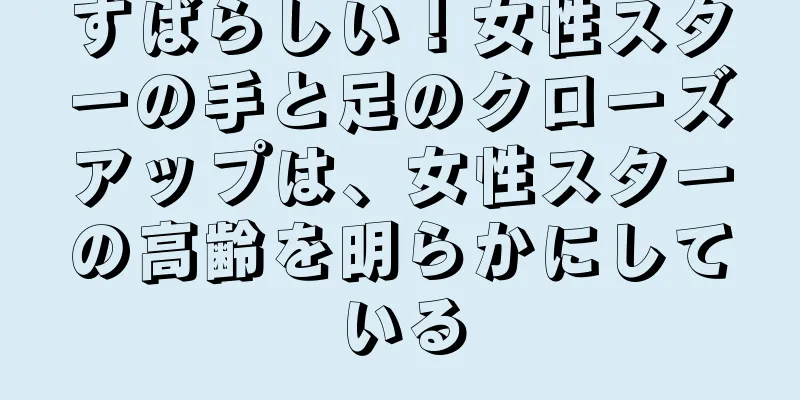 すばらしい！女性スターの手と足のクローズアップは、女性スターの高齢を明らかにしている