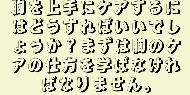 胸を上手にケアするにはどうすればいいでしょうか？まずは胸のケアの仕方を学ばなければなりません。