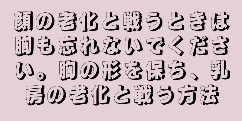 顔の老化と戦うときは胸も忘れないでください。胸の形を保ち、乳房の老化と戦う方法