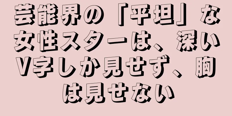 芸能界の「平坦」な女性スターは、深いV字しか見せず、胸は見せない