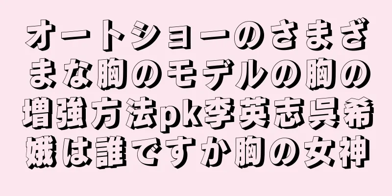 オートショーのさまざまな胸のモデルの胸の増強方法pk李英志呉希娥は誰ですか胸の女神