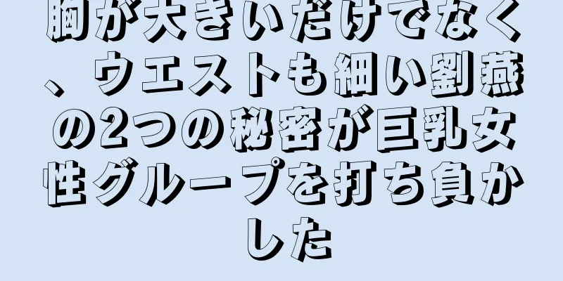 胸が大きいだけでなく、ウエストも細い劉燕の2つの秘密が巨乳女性グループを打ち負かした