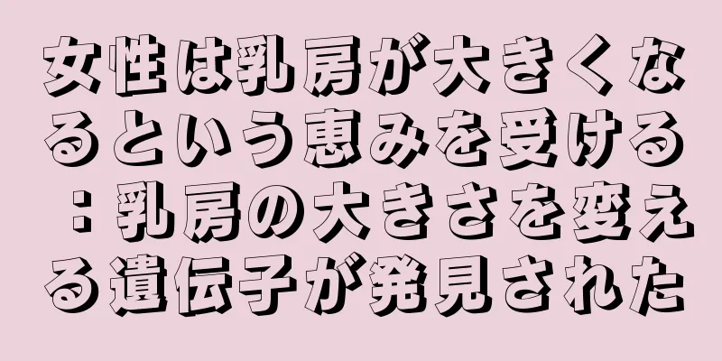 女性は乳房が大きくなるという恵みを受ける：乳房の大きさを変える遺伝子が発見された