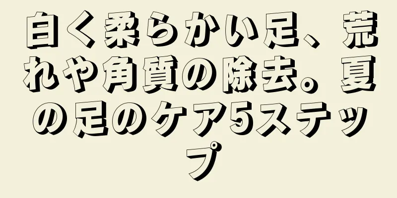 白く柔らかい足、荒れや角質の除去。夏の足のケア5ステップ