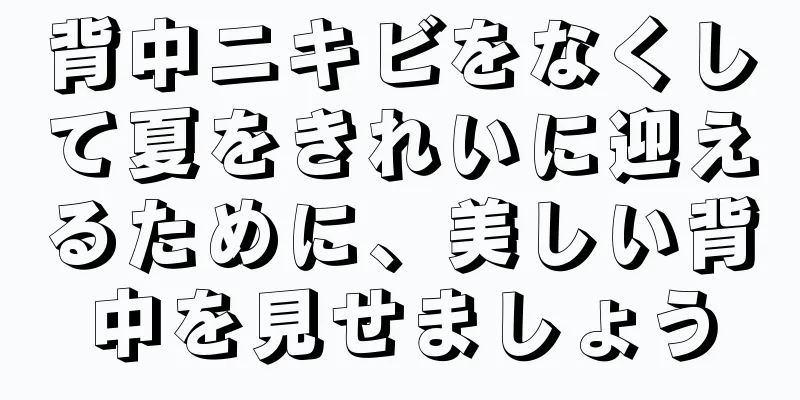 背中ニキビをなくして夏をきれいに迎えるために、美しい背中を見せましょう