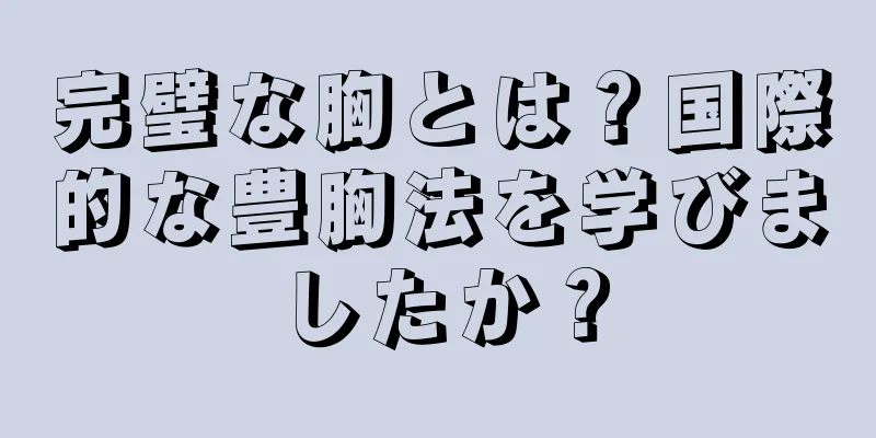 完璧な胸とは？国際的な豊胸法を学びましたか？