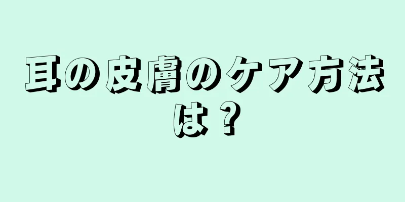 耳の皮膚のケア方法は？