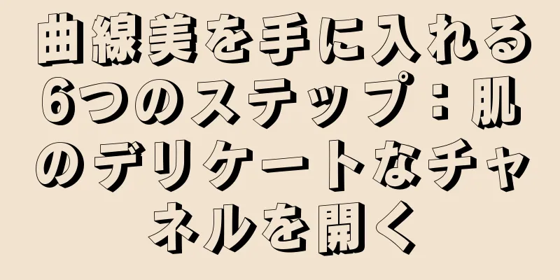 曲線美を手に入れる6つのステップ：肌のデリケートなチャネルを開く