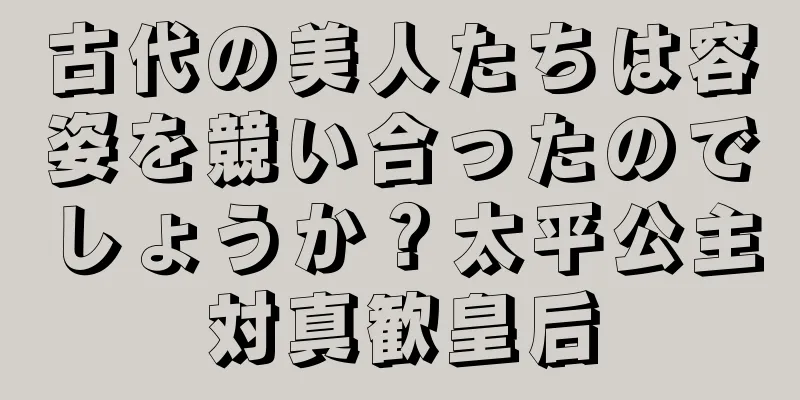 古代の美人たちは容姿を競い合ったのでしょうか？太平公主対真歓皇后