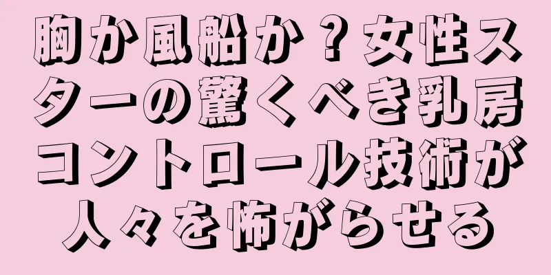 胸か風船か？女性スターの驚くべき乳房コントロール技術が人々を怖がらせる