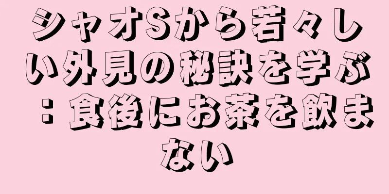シャオSから若々しい外見の秘訣を学ぶ：食後にお茶を飲まない