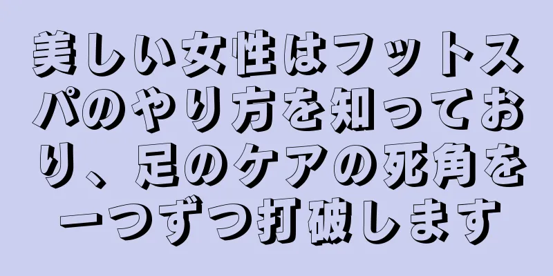 美しい女性はフットスパのやり方を知っており、足のケアの死角を一つずつ打破します