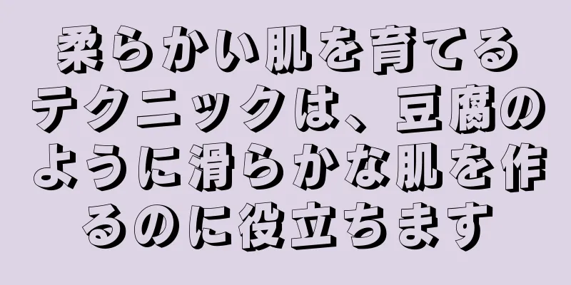 柔らかい肌を育てるテクニックは、豆腐のように滑らかな肌を作るのに役立ちます