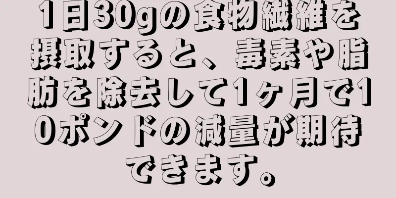 1日30gの食物繊維を摂取すると、毒素や脂肪を除去して1ヶ月で10ポンドの減量が期待できます。