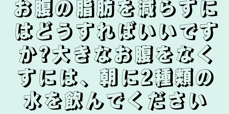 お腹の脂肪を減らすにはどうすればいいですか?大きなお腹をなくすには、朝に2種類の水を飲んでください