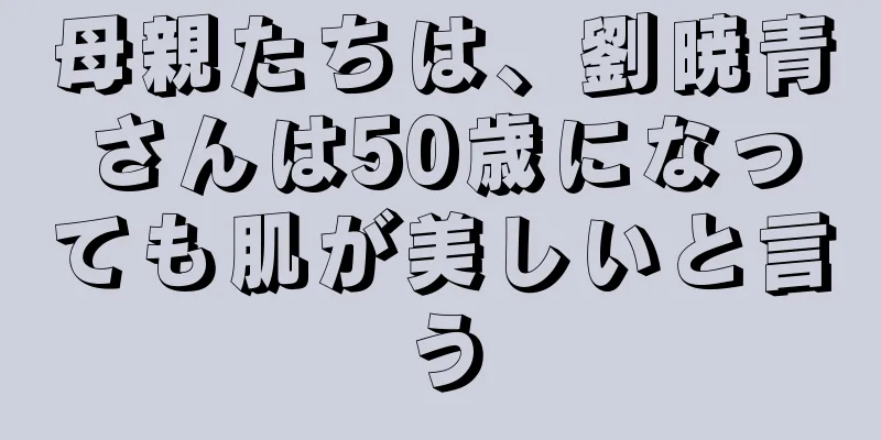 母親たちは、劉暁青さんは50歳になっても肌が美しいと言う