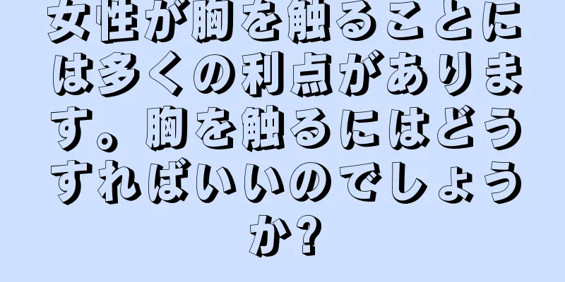 女性が胸を触ることには多くの利点があります。胸を触るにはどうすればいいのでしょうか?