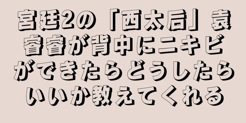 宮廷2の「西太后」袁睿睿が背中にニキビができたらどうしたらいいか教えてくれる