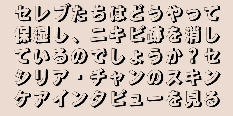 セレブたちはどうやって保湿し、ニキビ跡を消しているのでしょうか？セシリア・チャンのスキンケアインタビューを見る