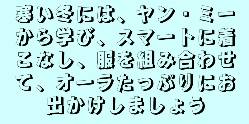 寒い冬には、ヤン・ミーから学び、スマートに着こなし、服を組み合わせて、オーラたっぷりにお出かけしましょう