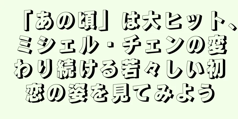 「あの頃」は大ヒット、ミシェル・チェンの変わり続ける若々しい初恋の姿を見てみよう