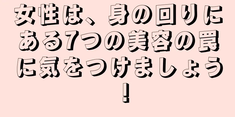 女性は、身の回りにある7つの美容の罠に気をつけましょう！