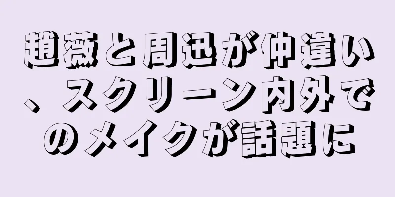 趙薇と周迅が仲違い、スクリーン内外でのメイクが話題に