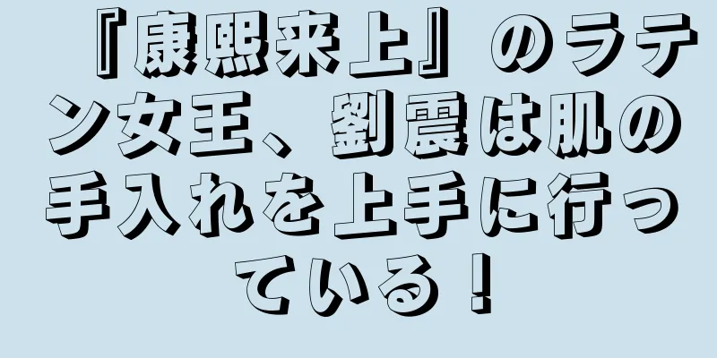 『康熙来上』のラテン女王、劉震は肌の手入れを上手に行っている！