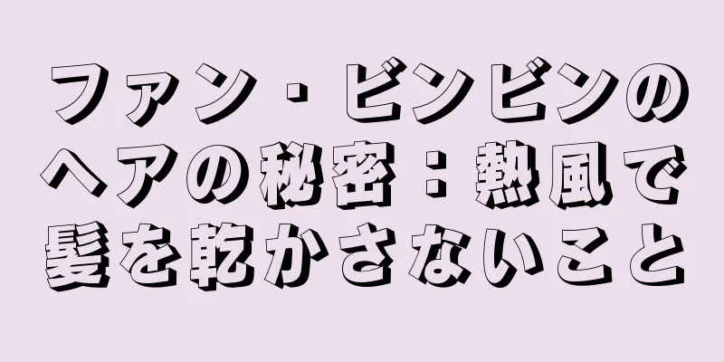 ファン・ビンビンのヘアの秘密：熱風で髪を乾かさないこと