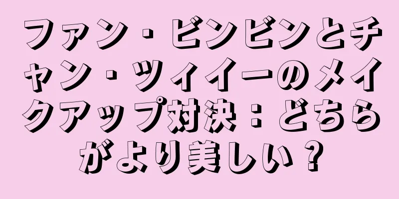 ファン・ビンビンとチャン・ツィイーのメイクアップ対決：どちらがより美しい？