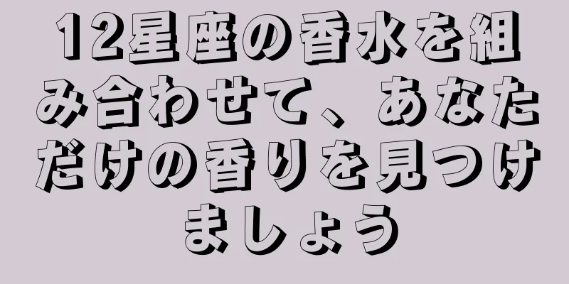 12星座の香水を組み合わせて、あなただけの香りを見つけましょう