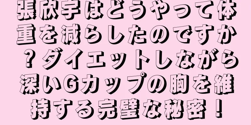 張欣宇はどうやって体重を減らしたのですか？ダイエットしながら深いGカップの胸を維持する完璧な秘密！