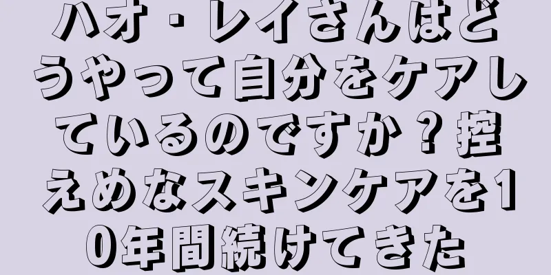 ハオ・レイさんはどうやって自分をケアしているのですか？控えめなスキンケアを10年間続けてきた